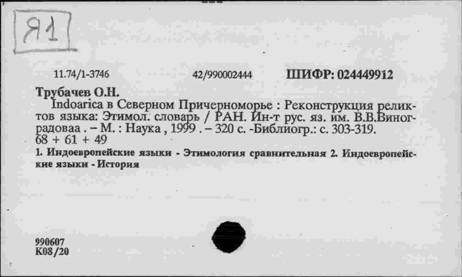 ﻿11.74/1-3746	42/990002444 ШИФР: 024449912
Трубачев О.Н.
Indoarica в Северном Причерноморье : Реконструкция реликтов языка: Этимол. словарь / РАН. Йн-т рус. яз. им. В.В.Виног-радоваа. - М. : Наука, 1999 . - 320 с. -Библиогр.: с. 303-319. 68 + 61 + 49
1. Индоевропейские языки - Этимология сравнительная 2. Индоевропейские языки - История
990607
К08/20